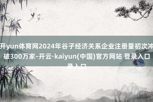 开yun体育网2024年谷子经济关系企业注册量初次冲破300万家-开云·kaiyun(中国)官方网站 登录入口