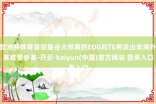 欧洲杯体育晋级曼谷大师赛的EDG和TE将派出非海外赛威望参赛-开云·kaiyun(中国)官方网站 登录入口
