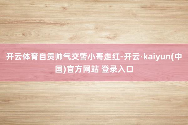 开云体育自贡帅气交警小哥走红-开云·kaiyun(中国)官方网站 登录入口