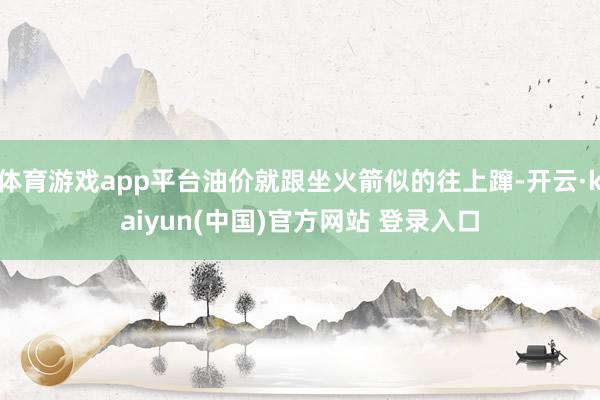 体育游戏app平台油价就跟坐火箭似的往上蹿-开云·kaiyun(中国)官方网站 登录入口