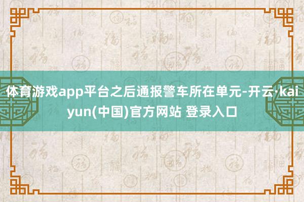 体育游戏app平台之后通报警车所在单元-开云·kaiyun(中国)官方网站 登录入口