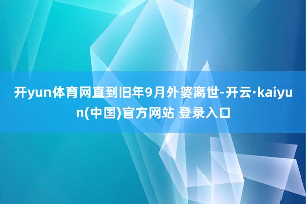 开yun体育网直到旧年9月外婆离世-开云·kaiyun(中国)官方网站 登录入口