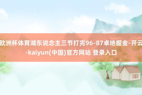 欧洲杯体育湖东说念主三节打完96-87卓绝掘金-开云·kaiyun(中国)官方网站 登录入口