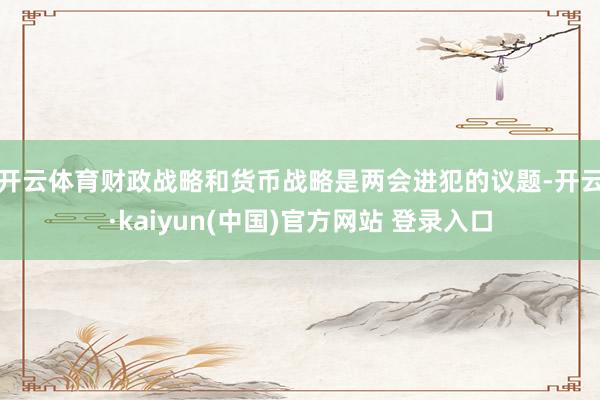 开云体育　　财政战略和货币战略是两会进犯的议题-开云·kaiyun(中国)官方网站 登录入口