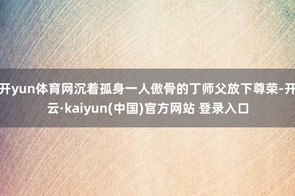 开yun体育网沉着孤身一人傲骨的丁师父放下尊荣-开云·kaiyun(中国)官方网站 登录入口