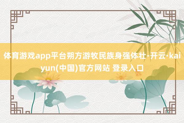 体育游戏app平台朔方游牧民族身强体壮-开云·kaiyun(中国)官方网站 登录入口
