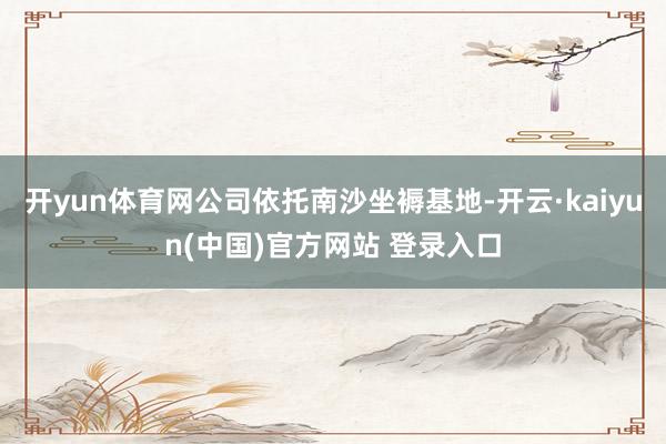 开yun体育网公司依托南沙坐褥基地-开云·kaiyun(中国)官方网站 登录入口