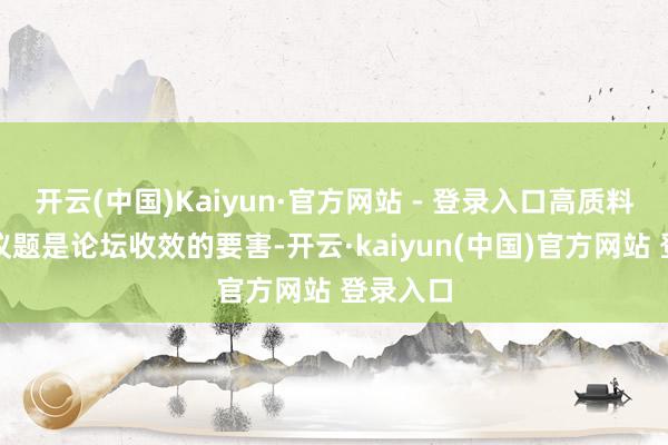 开云(中国)Kaiyun·官方网站 - 登录入口高质料的主题议题是论坛收效的要害-开云·kaiyun(中国)官方网站 登录入口