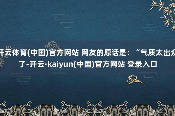 开云体育(中国)官方网站 网友的原话是：“气质太出众了-开云·kaiyun(中国)官方网站 登录入口