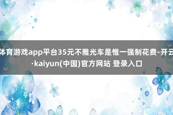 体育游戏app平台35元不雅光车是惟一强制花费-开云·kaiyun(中国)官方网站 登录入口