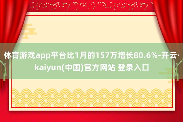 体育游戏app平台比1月的157万增长80.6%-开云·kaiyun(中国)官方网站 登录入口
