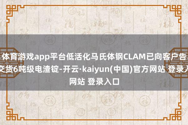 体育游戏app平台低活化马氏体钢CLAM已向客户告成交货6吨级电渣锭-开云·kaiyun(中国)官方网站 登录入口