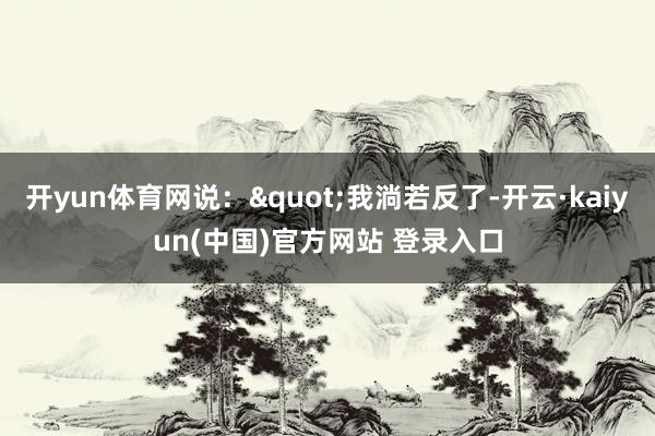 开yun体育网说："我淌若反了-开云·kaiyun(中国)官方网站 登录入口
