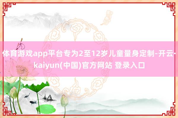 体育游戏app平台专为2至12岁儿童量身定制-开云·kaiyun(中国)官方网站 登录入口