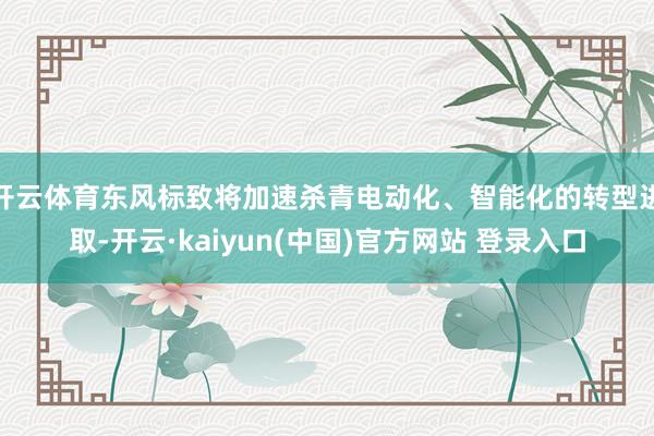 开云体育东风标致将加速杀青电动化、智能化的转型进取-开云·kaiyun(中国)官方网站 登录入口