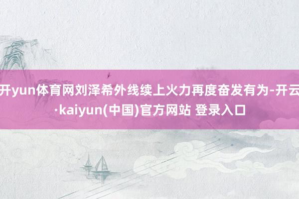 开yun体育网刘泽希外线续上火力再度奋发有为-开云·kaiyun(中国)官方网站 登录入口