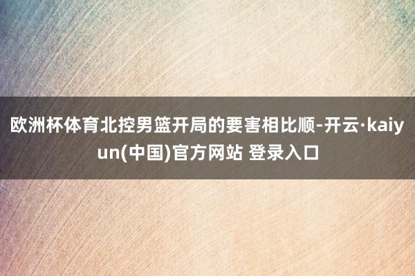 欧洲杯体育北控男篮开局的要害相比顺-开云·kaiyun(中国)官方网站 登录入口
