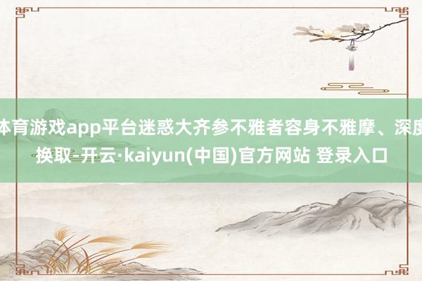 体育游戏app平台迷惑大齐参不雅者容身不雅摩、深度换取-开云·kaiyun(中国)官方网站 登录入口
