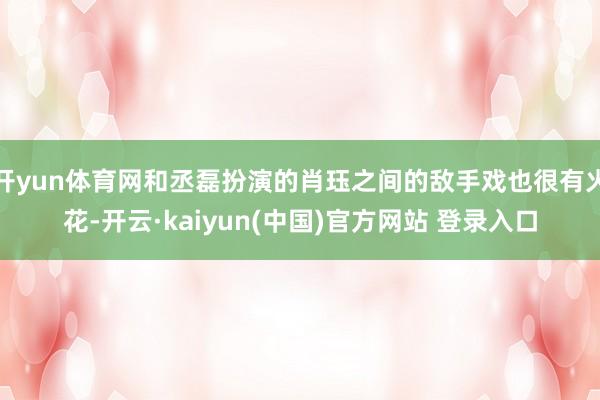 开yun体育网和丞磊扮演的肖珏之间的敌手戏也很有火花-开云·kaiyun(中国)官方网站 登录入口