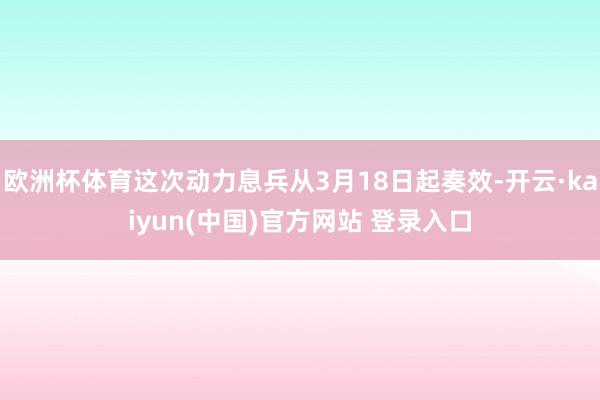 欧洲杯体育这次动力息兵从3月18日起奏效-开云·kaiyun(中国)官方网站 登录入口