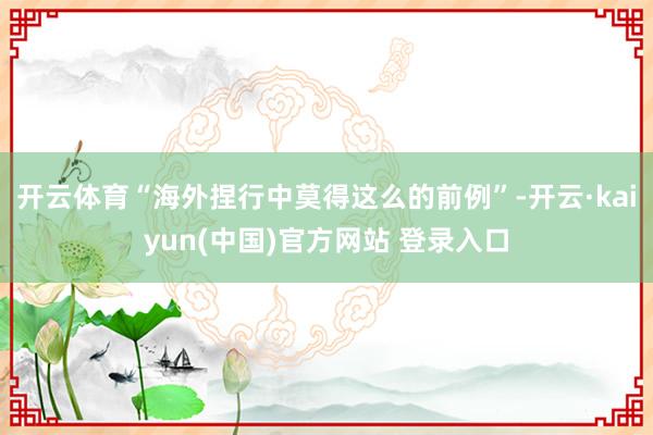 开云体育“海外捏行中莫得这么的前例”-开云·kaiyun(中国)官方网站 登录入口