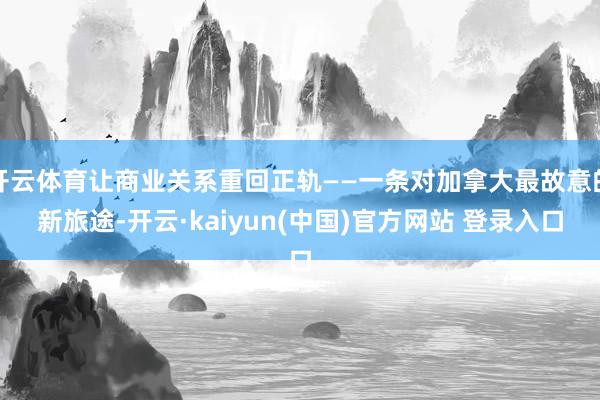 开云体育让商业关系重回正轨——一条对加拿大最故意的新旅途-开云·kaiyun(中国)官方网站 登录入口