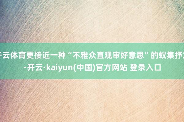开云体育更接近一种“不雅众直观审好意思”的蚁集抒发-开云·kaiyun(中国)官方网站 登录入口
