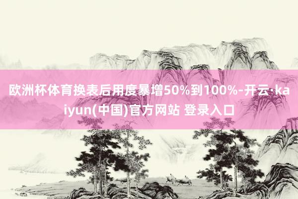 欧洲杯体育换表后用度暴增50%到100%-开云·kaiyun(中国)官方网站 登录入口