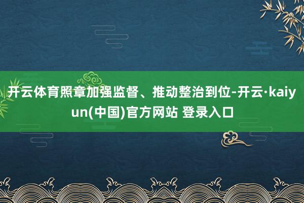 开云体育照章加强监督、推动整治到位-开云·kaiyun(中国)官方网站 登录入口