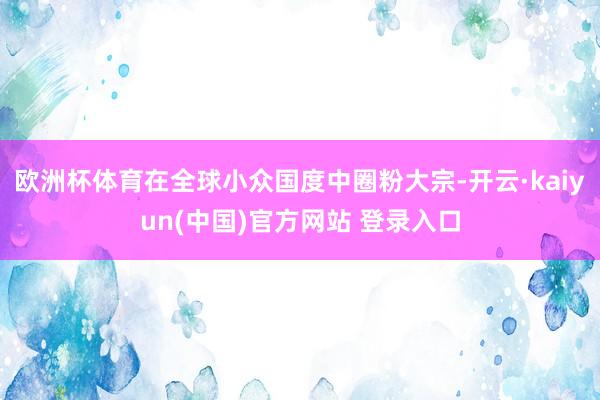 欧洲杯体育在全球小众国度中圈粉大宗-开云·kaiyun(中国)官方网站 登录入口
