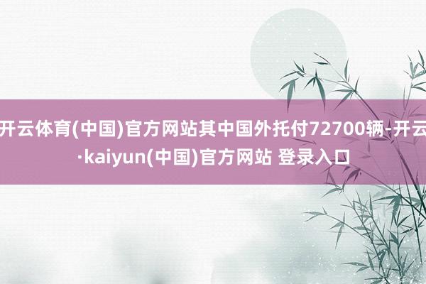 开云体育(中国)官方网站其中国外托付72700辆-开云·kaiyun(中国)官方网站 登录入口
