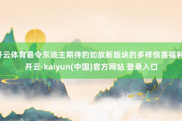 开云体育最令东谈主期待的如故新版块的多样惊喜福利-开云·kaiyun(中国)官方网站 登录入口