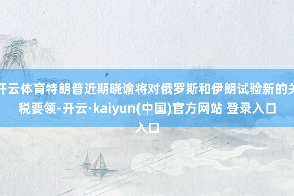 开云体育特朗普近期晓谕将对俄罗斯和伊朗试验新的关税要领-开云·kaiyun(中国)官方网站 登录入口