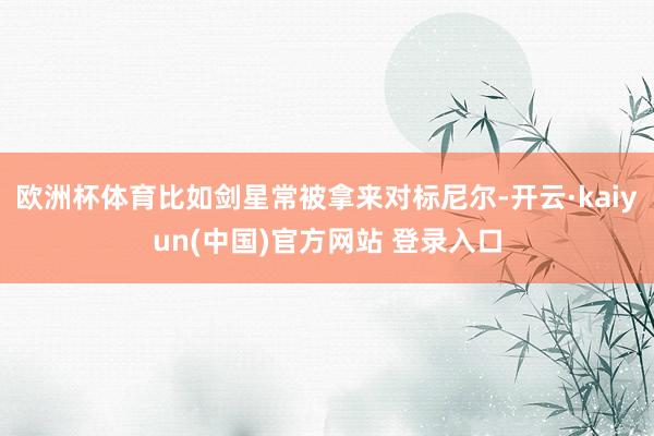 欧洲杯体育比如剑星常被拿来对标尼尔-开云·kaiyun(中国)官方网站 登录入口