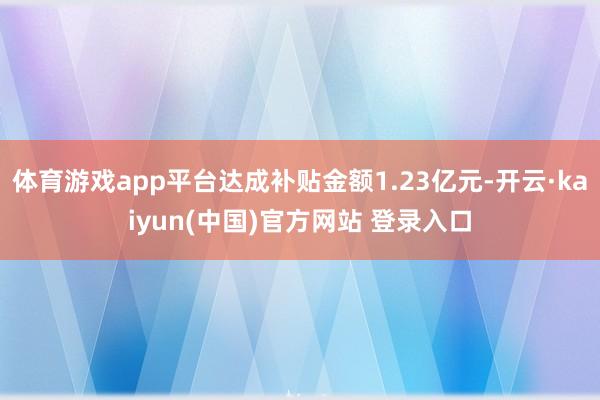 体育游戏app平台达成补贴金额1.23亿元-开云·kaiyun(中国)官方网站 登录入口
