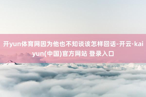 开yun体育网因为他也不知谈该怎样回话-开云·kaiyun(中国)官方网站 登录入口