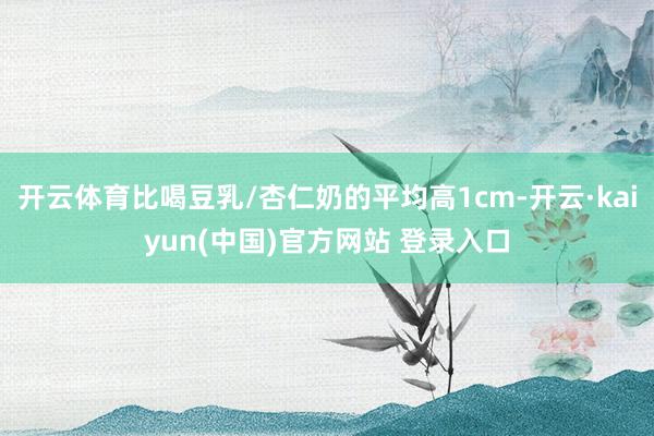 开云体育比喝豆乳/杏仁奶的平均高1cm-开云·kaiyun(中国)官方网站 登录入口