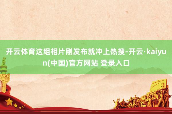 开云体育这组相片刚发布就冲上热搜-开云·kaiyun(中国)官方网站 登录入口