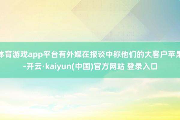 体育游戏app平台有外媒在报谈中称他们的大客户苹果-开云·kaiyun(中国)官方网站 登录入口