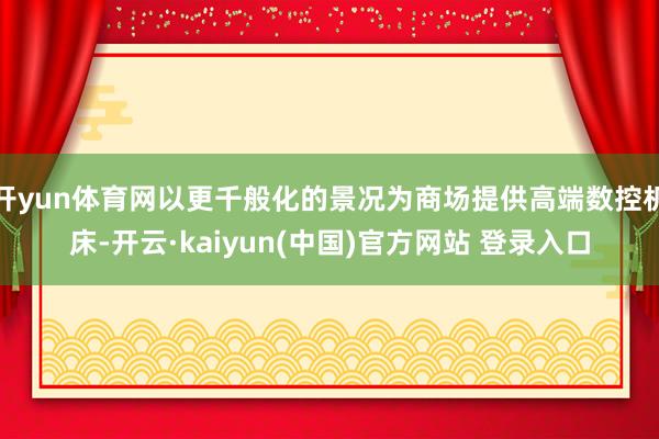 开yun体育网以更千般化的景况为商场提供高端数控机床-开云·kaiyun(中国)官方网站 登录入口