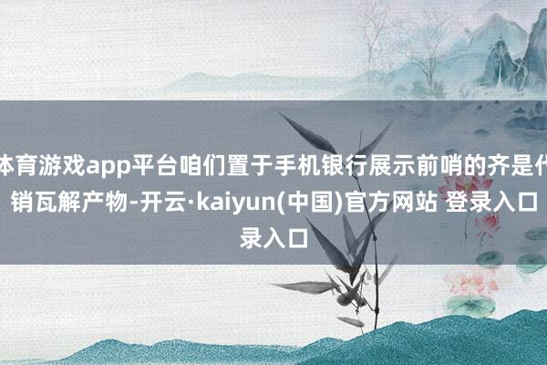 体育游戏app平台咱们置于手机银行展示前哨的齐是代销瓦解产物-开云·kaiyun(中国)官方网站 登录入口