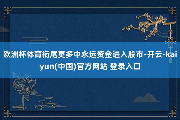 欧洲杯体育衔尾更多中永远资金进入股市-开云·kaiyun(中国)官方网站 登录入口