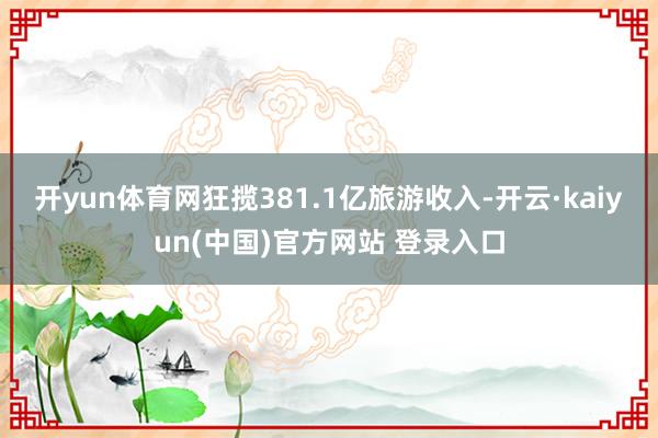 开yun体育网狂揽381.1亿旅游收入-开云·kaiyun(中国)官方网站 登录入口