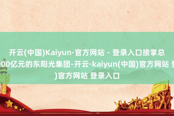 开云(中国)Kaiyun·官方网站 - 登录入口接掌总资产超900亿元的东阳光集团-开云·kaiyun(中国)官方网站 登录入口