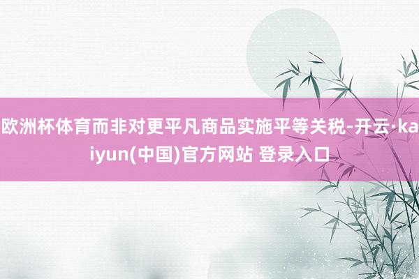 欧洲杯体育而非对更平凡商品实施平等关税-开云·kaiyun(中国)官方网站 登录入口