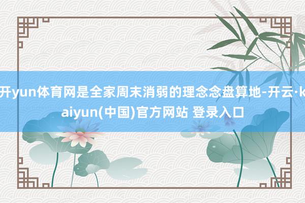 开yun体育网是全家周末消弱的理念念盘算地-开云·kaiyun(中国)官方网站 登录入口