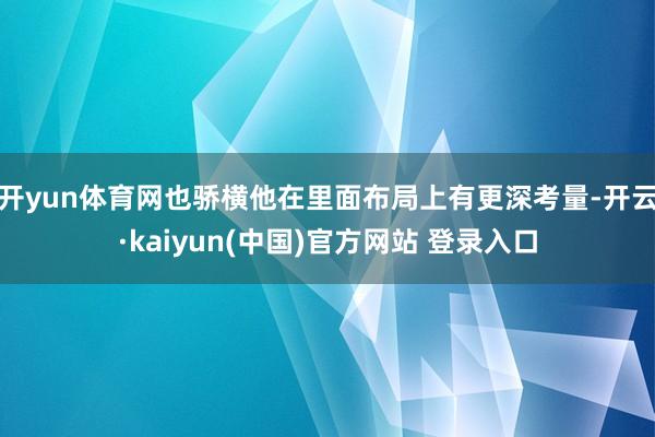 开yun体育网也骄横他在里面布局上有更深考量-开云·kaiyun(中国)官方网站 登录入口