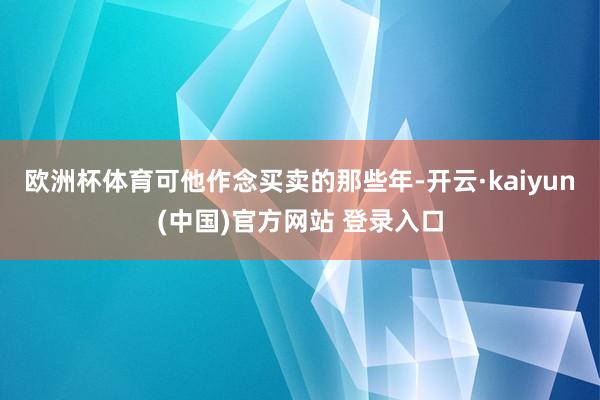 欧洲杯体育可他作念买卖的那些年-开云·kaiyun(中国)官方网站 登录入口