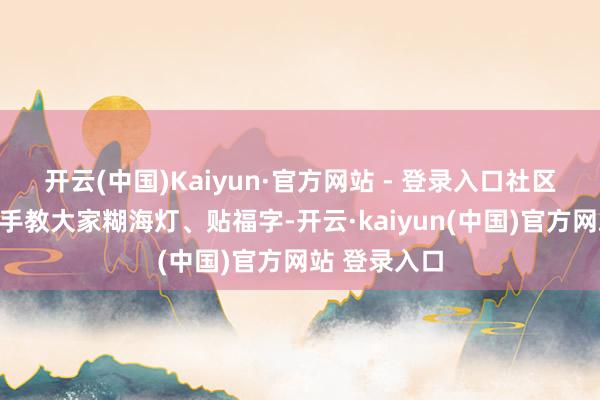 开云(中国)Kaiyun·官方网站 - 登录入口社区志愿者手把手教大家糊海灯、贴福字-开云·kaiyun(中国)官方网站 登录入口