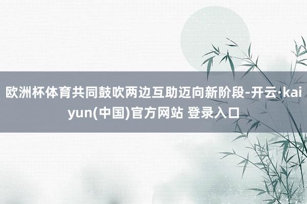 欧洲杯体育共同鼓吹两边互助迈向新阶段-开云·kaiyun(中国)官方网站 登录入口